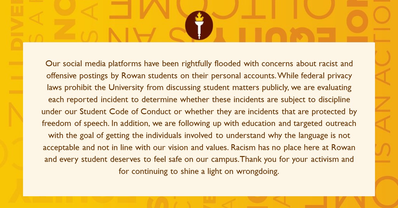 Our week social media platforms have been rightfully flooded with concerns about racist and offensive postings by Rowan students on their personal accounts. While federal privacy laws prohibit the University from discussing student matters publicly, we are evaluating each reported incident to determine whether these incidents are subject to discipline under our Student Code of Conduct or whether they are incidents that are protected by freedom of speech. In addition, we are following up with education and targeted outreach with the goal of getting the individuals involved to understand why the language is not acceptable and not in line with our vision and values. Racism has no place here at Rowan and every student deserves to feel safe on our campus. Thank you for your activism and for continuing to shine a light on wrongdoing.